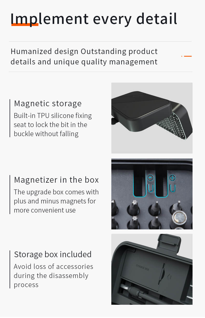 Implement every detail Humanized design Outstanding product details and unique quality management Magnetic storage Built-in TPU silicone fixing seat to lock the bit in the buckle without falling Magnetizer in the box The upgrade box comes with plus and minus magnets for more convenient use U Storage box included Avoid loss of accessories during the disassembly process